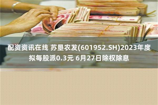 配资资讯在线 苏垦农发(601952.SH)2023年度拟每股派0.3元 6月27日除权除息