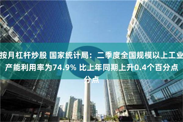 按月杠杆炒股 国家统计局：二季度全国规模以上工业产能利用率为74.9% 比上年同期上升0.4个百分点