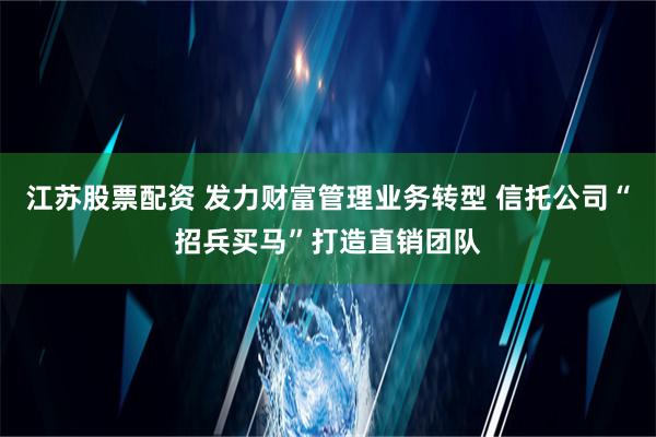 江苏股票配资 发力财富管理业务转型 信托公司“招兵买马”打造直销团队