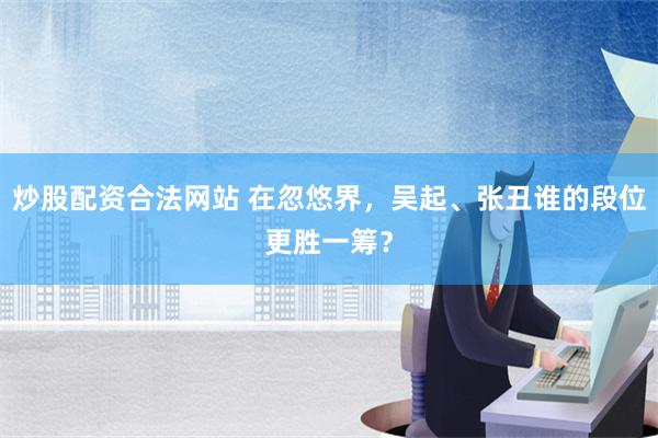 炒股配资合法网站 在忽悠界，吴起、张丑谁的段位更胜一筹？