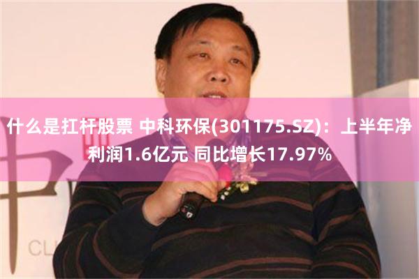 什么是扛杆股票 中科环保(301175.SZ)：上半年净利润1.6亿元 同比增长17.97%