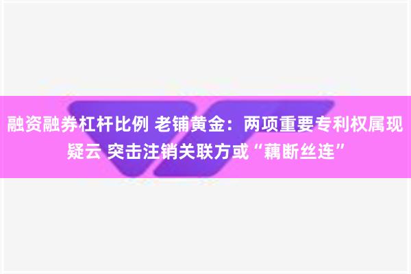 融资融券杠杆比例 老铺黄金：两项重要专利权属现疑云 突击注销关联方或“藕断丝连”