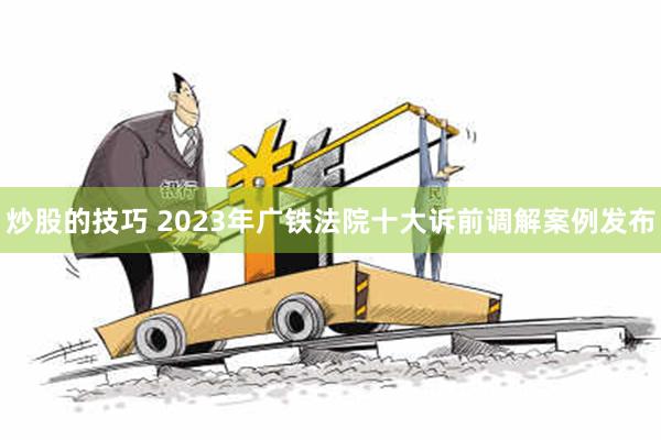 炒股的技巧 2023年广铁法院十大诉前调解案例发布