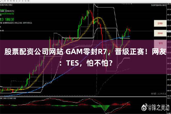 股票配资公司网站 GAM零封R7，晋级正赛！网友：TES，怕不怕？