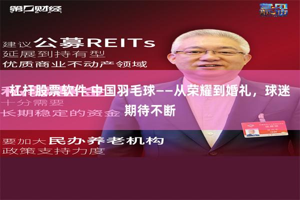 杠杆股票软件 中国羽毛球——从荣耀到婚礼，球迷期待不断