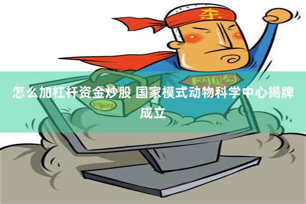 怎么加杠杆资金炒股 国家模式动物科学中心揭牌成立