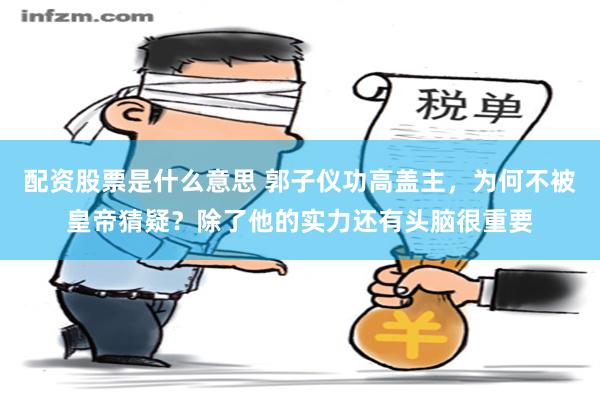 配资股票是什么意思 郭子仪功高盖主，为何不被皇帝猜疑？除了他的实力还有头脑很重要