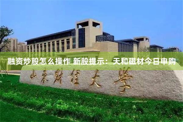 融资炒股怎么操作 新股提示：天和磁材今日申购