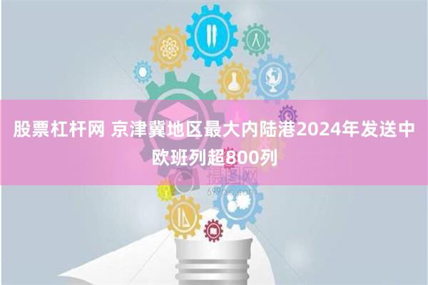 股票杠杆网 京津冀地区最大内陆港2024年发送中欧班列超800列