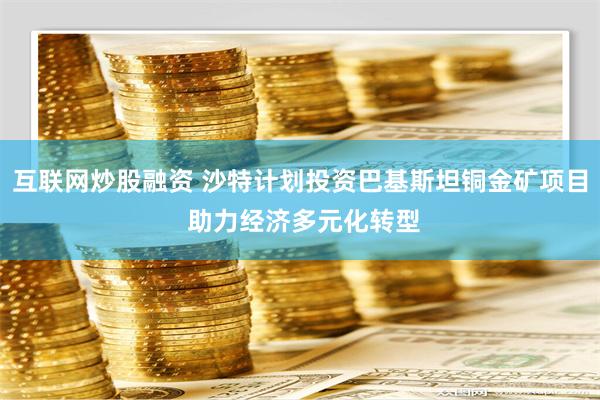 互联网炒股融资 沙特计划投资巴基斯坦铜金矿项目 助力经济多元化转型