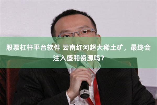 股票杠杆平台软件 云南红河超大稀土矿，最终会注入盛和资源吗？